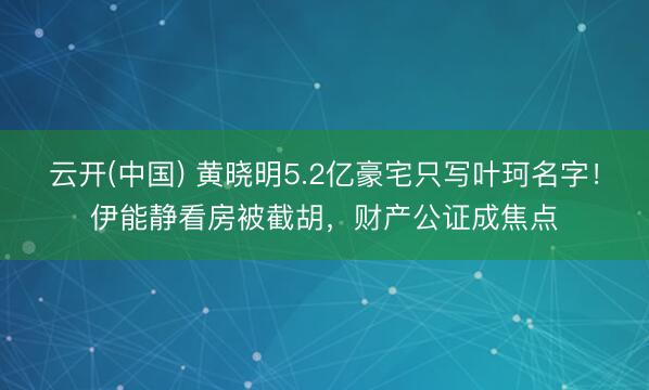 云开(中国) 黄晓明5.2亿豪宅只写叶珂名字！伊能静看房被截胡，财产公证成焦点