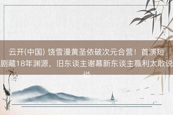 云开(中国) 饶雪漫黄圣依破次元合营！首演短剧藏18年渊源，旧东谈主谢幕新东谈主赢利太敢说