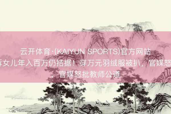 云开体育·(KAIYUN SPORTS)官方网站 闫学晶哭诉女儿年入百万仍拮据！穿万元羽绒服被扒，官媒怒批教师公道