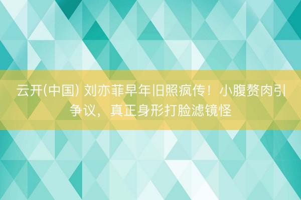 云开(中国) 刘亦菲早年旧照疯传！小腹赘肉引争议，真正身形打