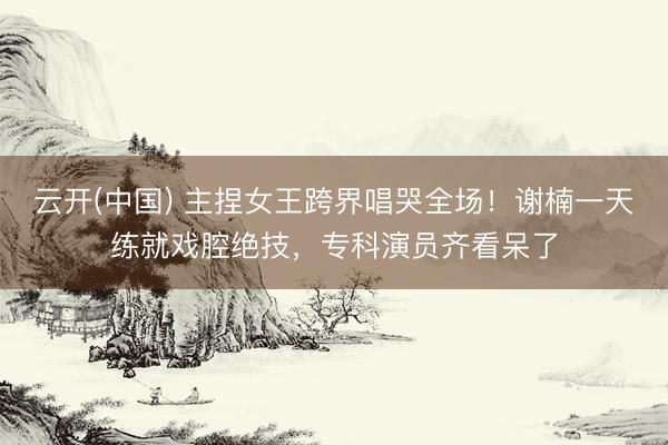云开(中国) 主捏女王跨界唱哭全场！谢楠一天练就戏腔绝技，专科演员齐看呆了