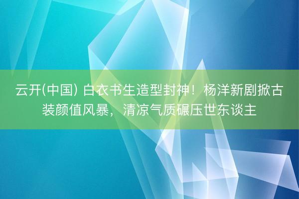 云开(中国) 白衣书生造型封神！杨洋新剧掀古装颜值风暴，清凉气质碾压世东谈主
