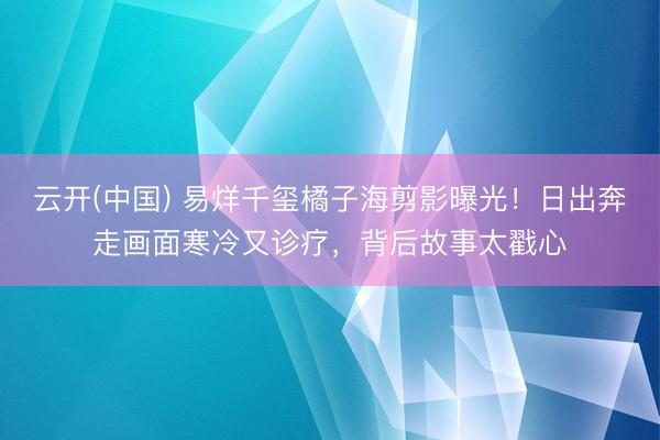云开(中国) 易烊千玺橘子海剪影曝光！日出奔走画面寒冷又诊疗，背后故事太戳心
