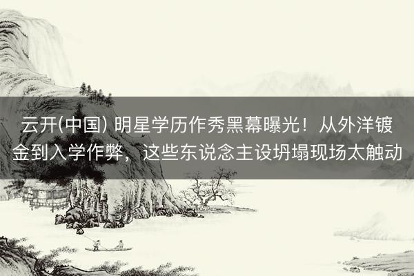 云开(中国) 明星学历作秀黑幕曝光！从外洋镀金到入学作弊，这些东说念主设坍塌现场太触动