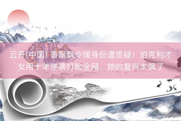 云开(中国) 香飘飘令嫒身份遭质疑！伯克利才女用十年逆袭打脸全网，她的复兴太飒了