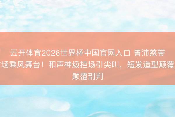 云开体育2026世界杯中国官网入口 曾沛慈带病炸场乘风舞台！和声神级控场引尖叫，短发造型颠覆剖判