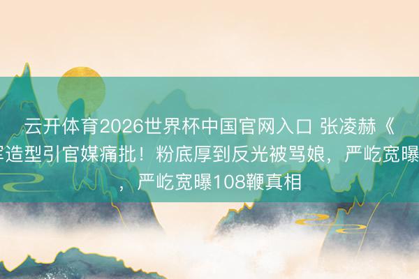 云开体育2026世界杯中国官网入口 张凌赫《逐玉》将军造型引官媒痛批！粉底厚到反光被骂娘，严屹宽曝108鞭真相