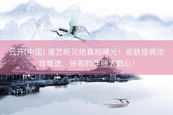 云开(中国) 唐艺昕灭绝真相曝光！皮肤怪病浓妆难遮，张若昀伴随太戳心！
