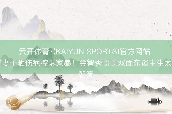 云开体育·(KAIYUN SPORTS)官方网站 24岁妻子晒伤疤控诉家暴！金智秀哥哥双面东谈主生太朝笑