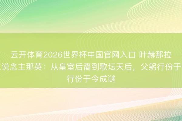 云开体育2026世界杯中国官网入口 叶赫那拉氏后东说念主那英：从皇室后裔到歌坛天后，父躬行份于今成谜