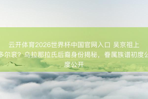 云开体育2026世界杯中国官网入口 吴京祖上是多尔衮？乌拉那拉氏后裔身份揭秘，眷属族谱初度公开
