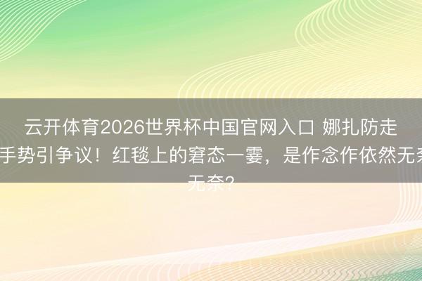 云开体育2026世界杯中国官网入口 娜扎防走光手势引争议！红毯上的窘态一霎，是作念作依然无奈？