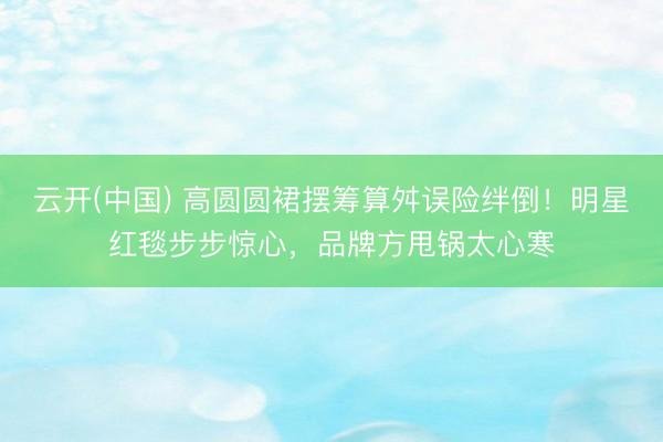 云开(中国) 高圆圆裙摆筹算舛误险绊倒！明星红毯步步惊心，品牌方甩锅太心寒