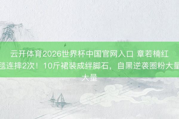 云开体育2026世界杯中国官网入口 章若楠红毯连摔2次！10斤裙装成绊脚石，自黑逆袭圈粉大量