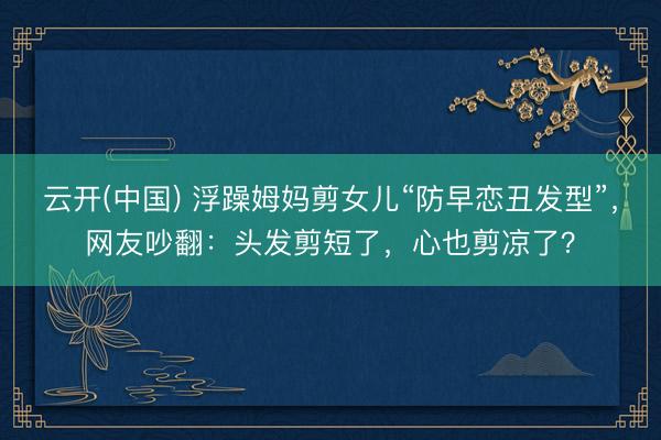 云开(中国) 浮躁姆妈剪女儿“防早恋丑发型”，网友吵翻：头发剪短了，心也剪凉了？