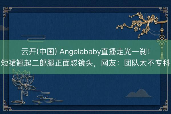 云开(中国) Angelababy直播走光一刹！短裙翘起二郎腿正面怼镜头，网友：团队太不专科
