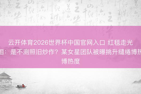 云开体育2026世界杯中国官网入口 红毯走光真相：是不测照旧炒作？某女星团队被曝挑升缱绻博热度