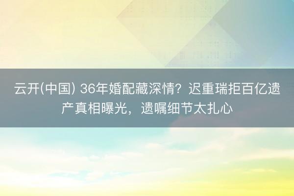 云开(中国) 36年婚配藏深情？迟重瑞拒百亿遗产真相曝光，遗嘱细节太扎心