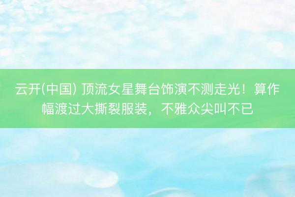 云开(中国) 顶流女星舞台饰演不测走光！算作幅渡过大撕裂服装，不雅众尖叫不已