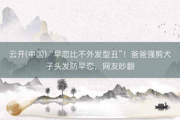 云开(中国) “早恋比不外发型丑”！爸爸强剪犬子头发防早恋，网友吵翻