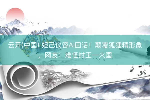 云开(中国) 妲己仪容AI回话！颠覆狐狸精形象，网友：难怪纣王一火国