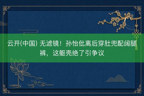 云开(中国) 无滤镜！孙怡仳离后穿肚兜配阔腿裤，这躯壳绝了引争议