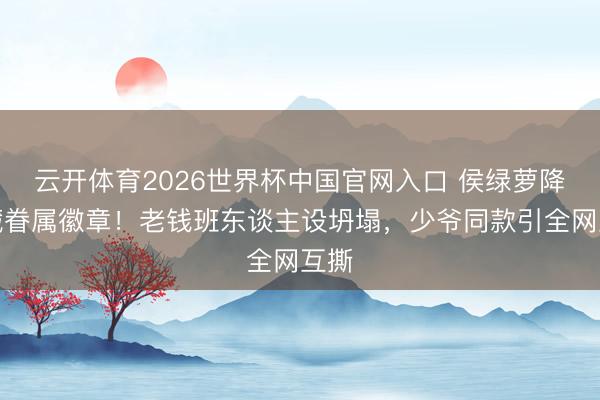 云开体育2026世界杯中国官网入口 侯绿萝降服藏眷属徽章！老钱班东谈主设坍塌，少爷同款引全网互撕