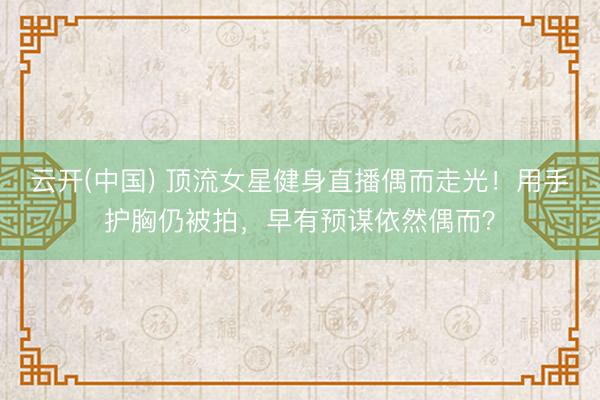 云开(中国) 顶流女星健身直播偶而走光！用手护胸仍被拍，早有预谋依然偶而？