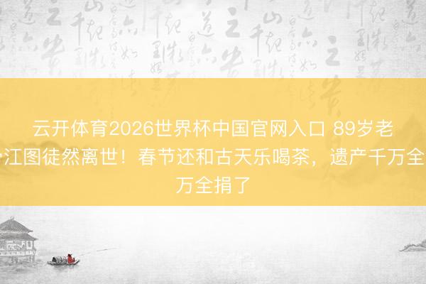 云开体育2026世界杯中国官网入口 89岁老戏骨江图徒然离世！春节还和古天乐喝茶，遗产千万全捐了