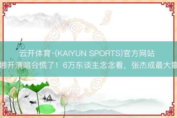 云开体育·(KAIYUN SPORTS)官方网站 谢娜开演唱会慌了！6万东谈主念念看，张杰成最大靠山