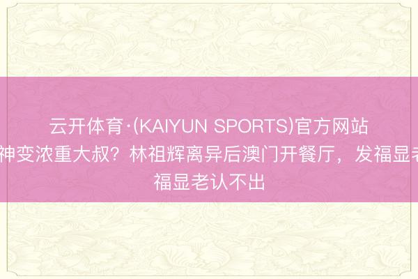 云开体育·(KAIYUN SPORTS)官方网站 亚视男神变浓重大叔？林祖辉离异后澳门开餐厅，发福显老认不出