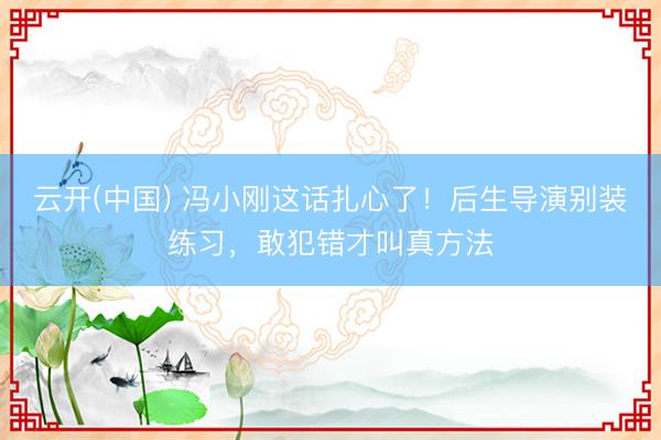 云开(中国) 冯小刚这话扎心了！后生导演别装练习，敢犯错才叫真方法