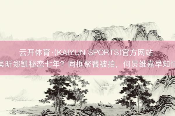 云开体育·(KAIYUN SPORTS)官方网站 吴昕郑凯秘恋七年？同框聚餐被拍，何炅维嘉早知情