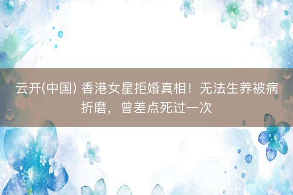 云开(中国) 香港女星拒婚真相！无法生养被病折磨，曾差点死过一次
