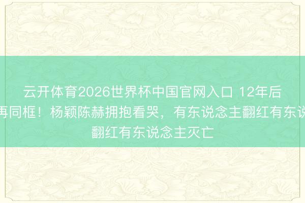 云开体育2026世界杯中国官网入口 12年后跑男眷属再同框！杨颖陈赫拥抱看哭，有东说念主翻红有东说念主灭亡