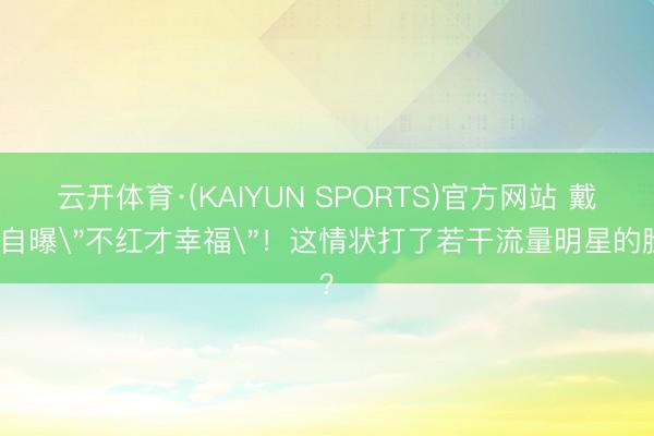云开体育·(KAIYUN SPORTS)官方网站 戴军自曝＂不红才幸福＂！这情状打了若干流量明星的脸？