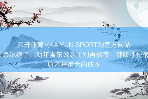 云开体育·(KAIYUN SPORTS)官方网站 57岁翁虹景况绝了！劝年青东说念主别再熬夜：健康才是最大的成本