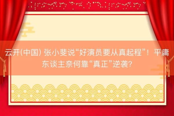 云开(中国) 张小斐说“好演员要从真起程”！平庸东谈主奈何靠“真正”逆袭？