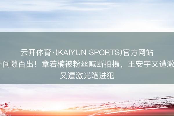 云开体育·(KAIYUN SPORTS)官方网站 片场惩处间隙百出！章若楠被粉丝喊断拍摄，王安宇又遭激光笔进犯