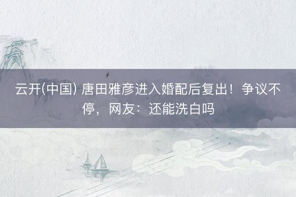 云开(中国) 唐田雅彦进入婚配后复出！争议不停，网友：还能洗白吗