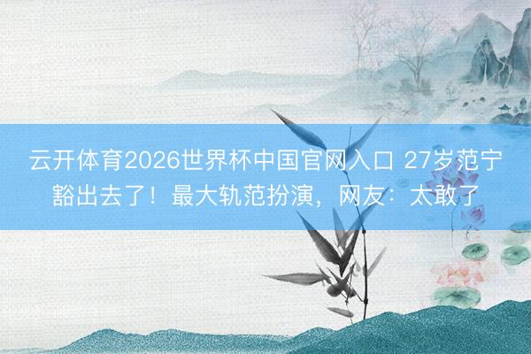 云开体育2026世界杯中国官网入口 27岁范宁豁出去了！最大轨范扮演，网友：太敢了