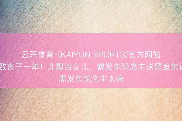 云开体育·(KAIYUN SPORTS)官方网站 老戏骨细致丧子一年！儿媳当女儿，鹤发东说念主送黑发东说念主太痛