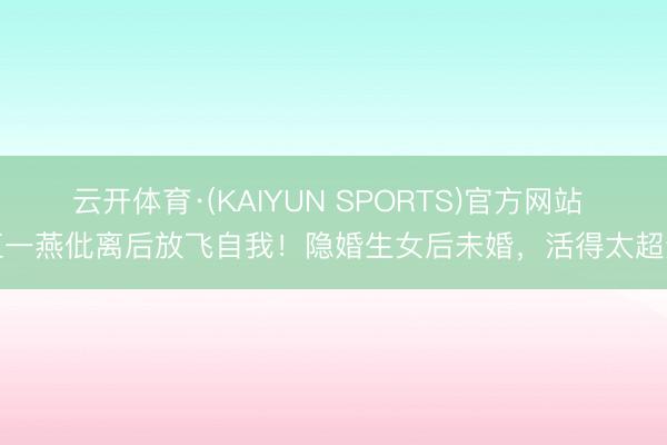 云开体育·(KAIYUN SPORTS)官方网站 江一燕仳离后放飞自我！隐婚生女后未婚，活得太超逸