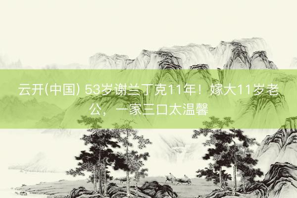 云开(中国) 53岁谢兰丁克11年！嫁大11岁老公，一家三口太温馨