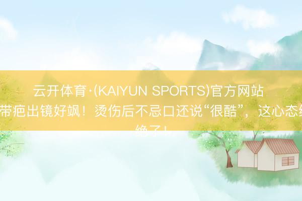 云开体育·(KAIYUN SPORTS)官方网站 杨蓉带疤出镜好飒！烫伤后不忌口还说“很酷”，这心态绝了！