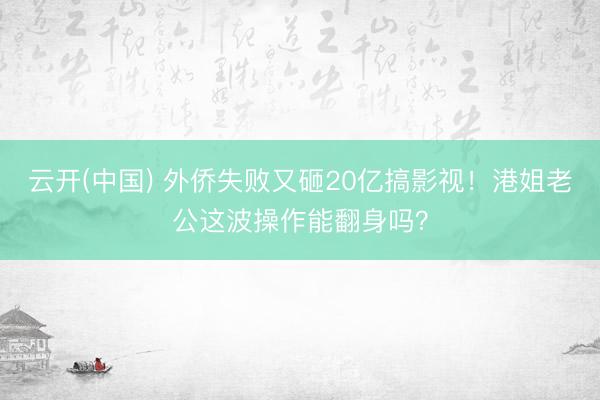 云开(中国) 外侨失败又砸20亿搞影视！港姐老公这波操作能翻身吗？