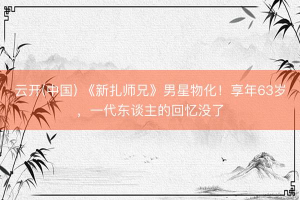 云开(中国) 《新扎师兄》男星物化！享年63岁，一代东谈主的回忆没了
