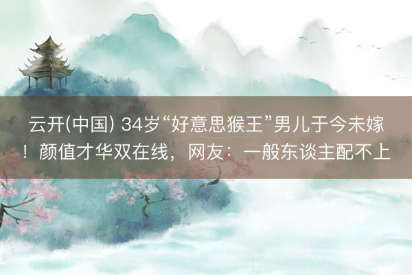 云开(中国) 34岁“好意思猴王”男儿于今未嫁！颜值才华双在线，网友：一般东谈主配不上
