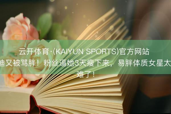 云开体育·(KAIYUN SPORTS)官方网站 李兰迪又被骂胖！粉丝逼她3天瘦下来，易胖体质女星太难了！