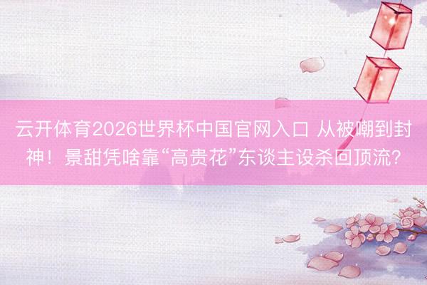 云开体育2026世界杯中国官网入口 从被嘲到封神！景甜凭啥靠“高贵花”东谈主设杀回顶流？